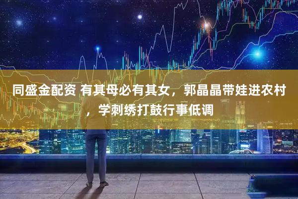 同盛金配资 有其母必有其女，郭晶晶带娃进农村，学刺绣打鼓行事低调