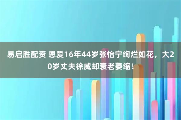易启胜配资 恩爱16年44岁张怡宁绚烂如花，大20岁丈夫徐威却衰老萎缩！