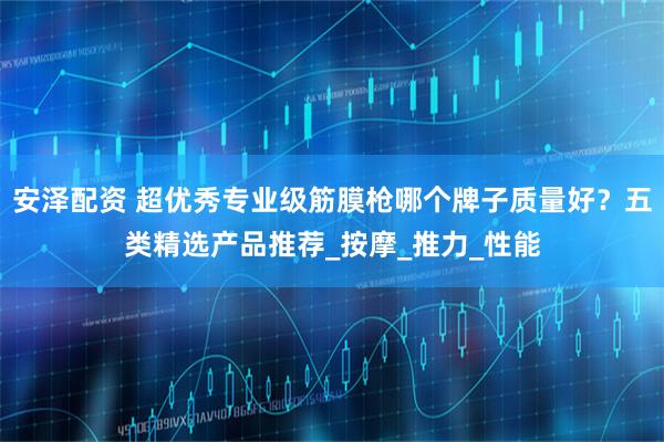 安泽配资 超优秀专业级筋膜枪哪个牌子质量好？五类精选产品推荐_按摩_推力_性能