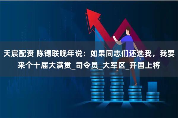 天宸配资 陈锡联晚年说：如果同志们还选我，我要来个十届大满贯_司令员_大军区_开国上将
