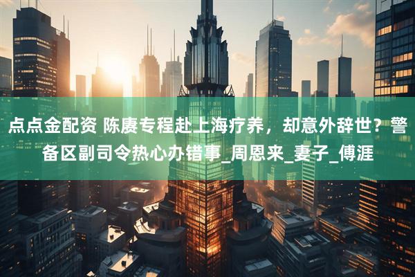 点点金配资 陈赓专程赴上海疗养，却意外辞世？警备区副司令热心办错事_周恩来_妻子_傅涯