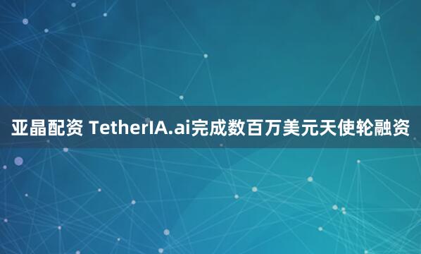 亚晶配资 TetherIA.ai完成数百万美元天使轮融资