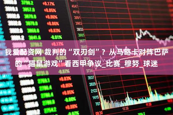 我爱配资网 裁判的“双刃剑”？从马略卡对阵巴萨的“猫鼠游戏”看西甲争议_比赛_穆努_球迷