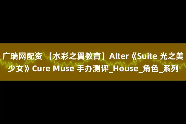 广瑞网配资 【水彩之翼教育】Alter《Suite 光之美少女》Cure Muse 手办测评_House_角色_系列