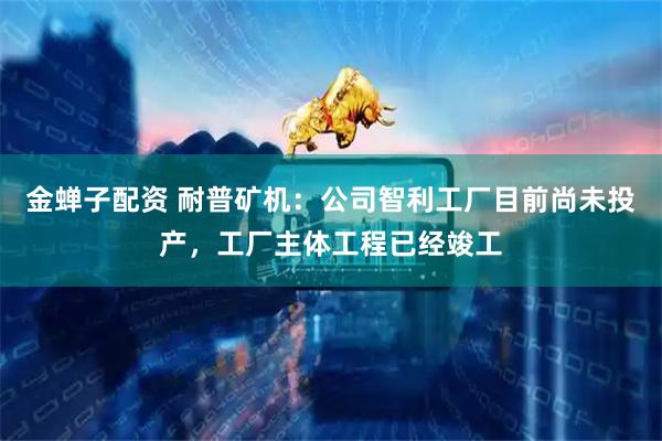 金蝉子配资 耐普矿机：公司智利工厂目前尚未投产，工厂主体工程已经竣工