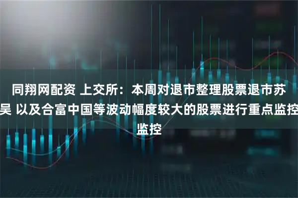 同翔网配资 上交所：本周对退市整理股票退市苏吴 以及合富中国等波动幅度较大的股票进行重点监控