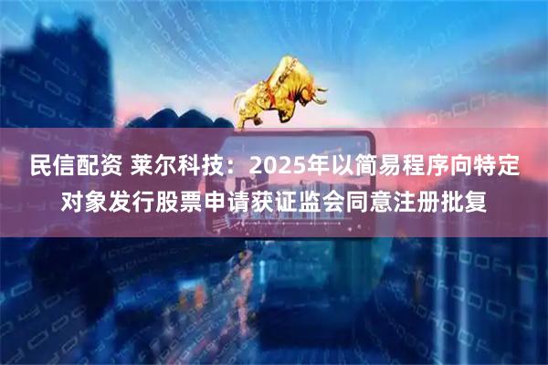 民信配资 莱尔科技：2025年以简易程序向特定对象发行股票申请获证监会同意注册批复
