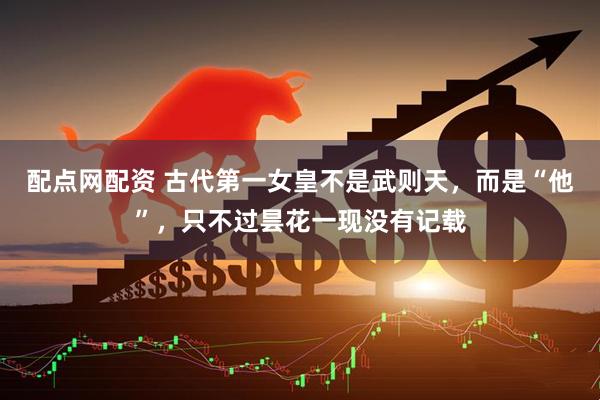 配点网配资 古代第一女皇不是武则天，而是“他”，只不过昙花一现没有记载