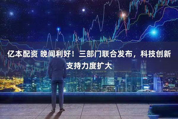 亿本配资 晚间利好！三部门联合发布，科技创新支持力度扩大